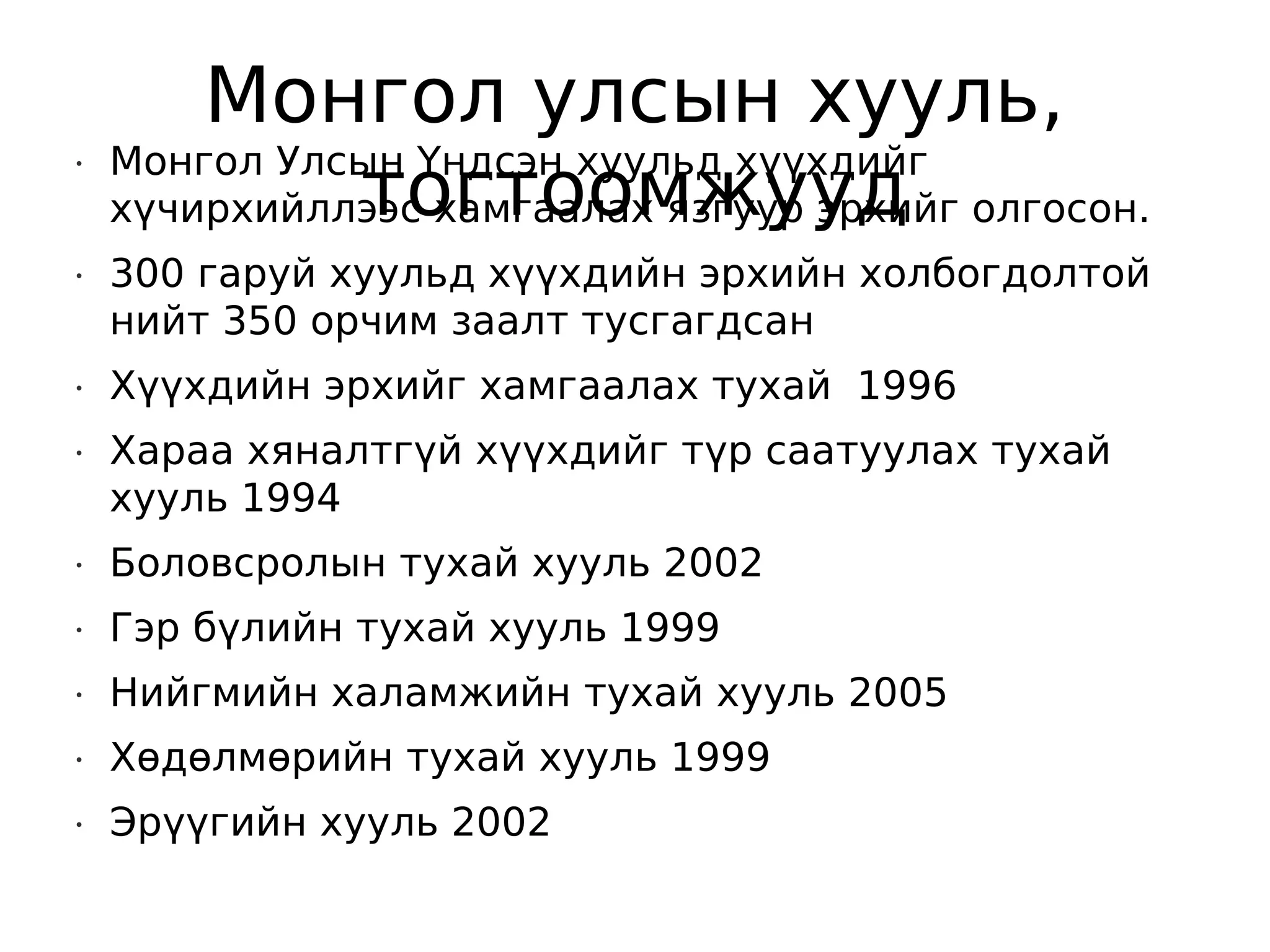 Монгол улсын хууль,
    Монгол Улсын Үндсэн хуульд хүүхдийг
              тогтоомжууд
•


    хүчирхийллээс хамгаалах язгуур эрхийг олгосон.
•   300 гаруй хуульд хүүхдийн эрхийн холбогдолтой
    нийт 350 орчим заалт тусгагдсан
•   Хүүхдийн эрхийг хамгаалах тухай 1996
•   Хараа хяналтгүй хүүхдийг түр саатуулах тухай
    хууль 1994
•   Боловсролын тухай хууль 2002
•   Гэр бүлийн тухай хууль 1999
•   Нийгмийн халамжийн тухай хууль 2005
•   Хөдөлмөрийн тухай хууль 1999
•   Эрүүгийн хууль 2002
 
