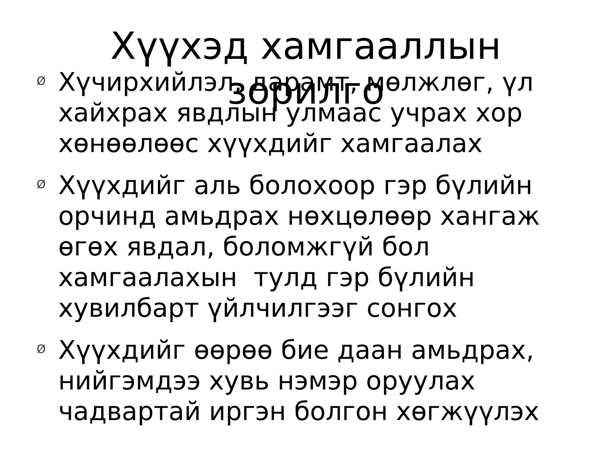 Хүүхэд хамгааллын
    Хүчирхийлэл, дарамт, мөлжлөг, үл
               зорилго учрах хор
Ø


    хайхрах явдлын улмаас
    хөнөөлөөс хүүхдийг хамгаалах
Ø
    Хүүхдийг аль болохоор гэр бүлийн
    орчинд амьдрах нөхцөлөөр хангаж
    өгөх явдал, боломжгүй бол
    хамгаалахын тулд гэр бүлийн
    хувилбарт үйлчилгээг сонгох
Ø
    Хүүхдийг өөрөө бие даан амьдрах,
    нийгэмдээ хувь нэмэр оруулах
    чадвартай иргэн болгон хөгжүүлэх
 