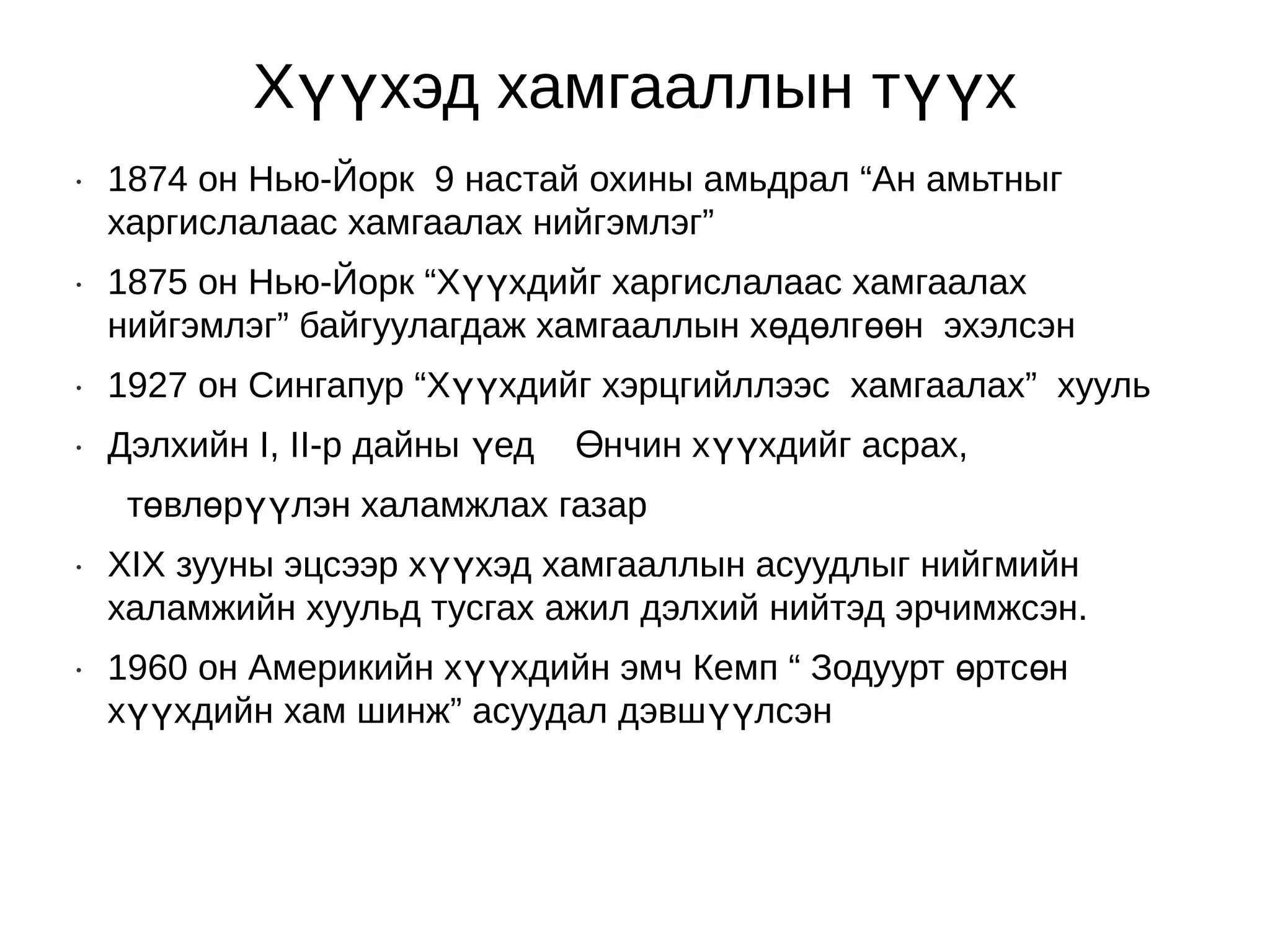 Хүүхэд хамгааллын түүх
•   1874 он Нью-Йорк 9 настай охины амьдрал “Ан амьтныг
    харгислалаас хамгаалах нийгэмлэг”
•   1875 он Нью-Йорк “Хүүхдийг харгислалаас хамгаалах
    нийгэмлэг” байгуулагдаж хамгааллын хөдөлгөөн эхэлсэн
•   1927 он Сингапур “Хүүхдийг хэрцгийллээс хамгаалах” хууль
•   Дэлхийн I, II-р дайны үед   Өнчин хүүхдийг асрах,
     төвлөрүүлэн халамжлах газар
•   ХIХ зууны эцсээр хүүхэд хамгааллын асуудлыг нийгмийн
    халамжийн хуульд тусгах ажил дэлхий нийтэд эрчимжсэн.
•   1960 он Америкийн хүүхдийн эмч Кемп “ Зодуурт өртсөн
    хүүхдийн хам шинж” асуудал дэвшүүлсэн
 
