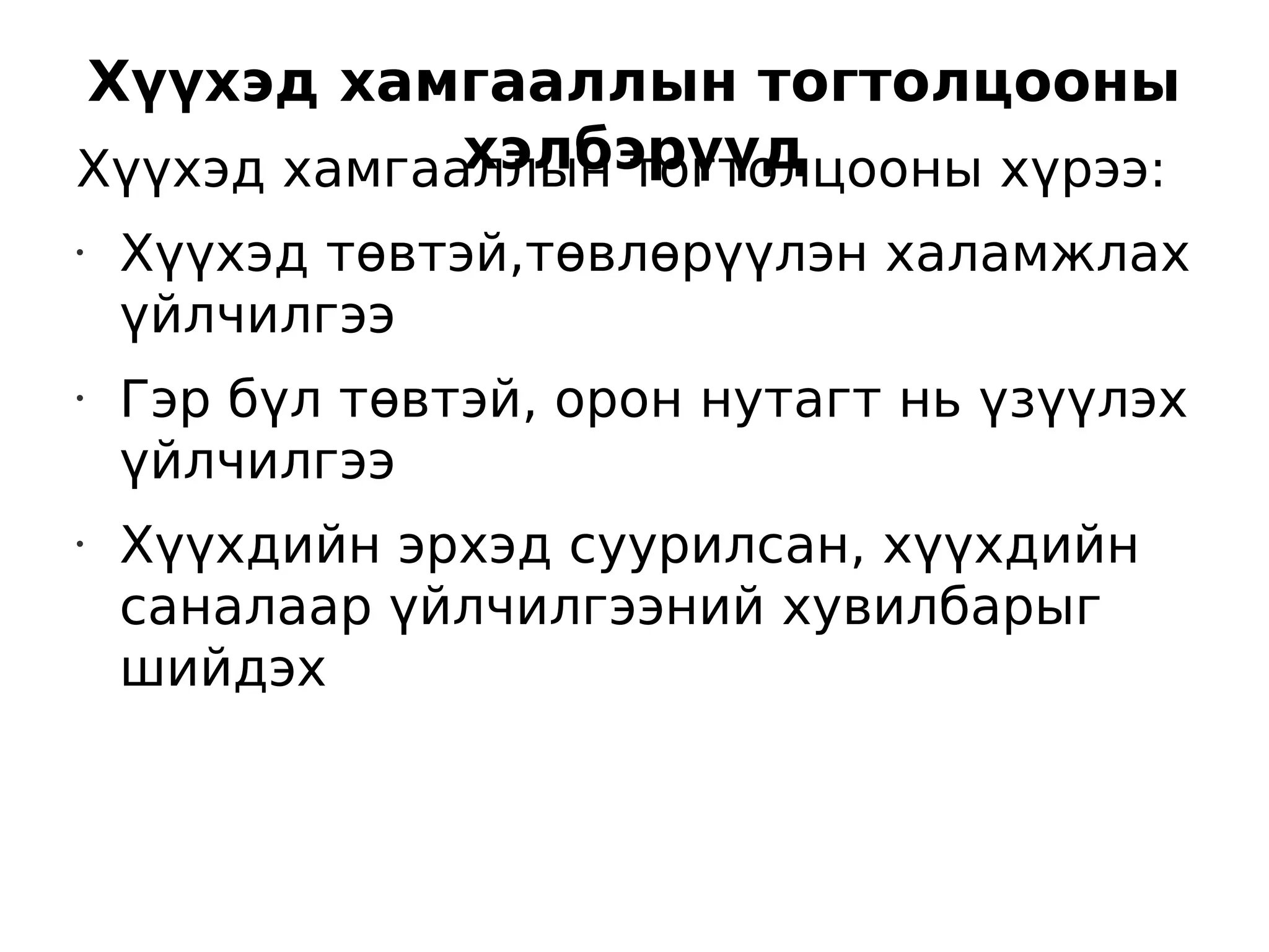 Хүүхэд хамгааллын тогтолцооны
             хэлбэрүүд
Хүүхэд хамгааллын тогтолцооны хүрээ:
•   Хүүхэд төвтэй,төвлөрүүлэн халамжлах
    үйлчилгээ
•   Гэр бүл төвтэй, орон нутагт нь үзүүлэх
    үйлчилгээ
•
    Хүүхдийн эрхэд суурилсан, хүүхдийн
    саналаар үйлчилгээний хувилбарыг
    шийдэх
 