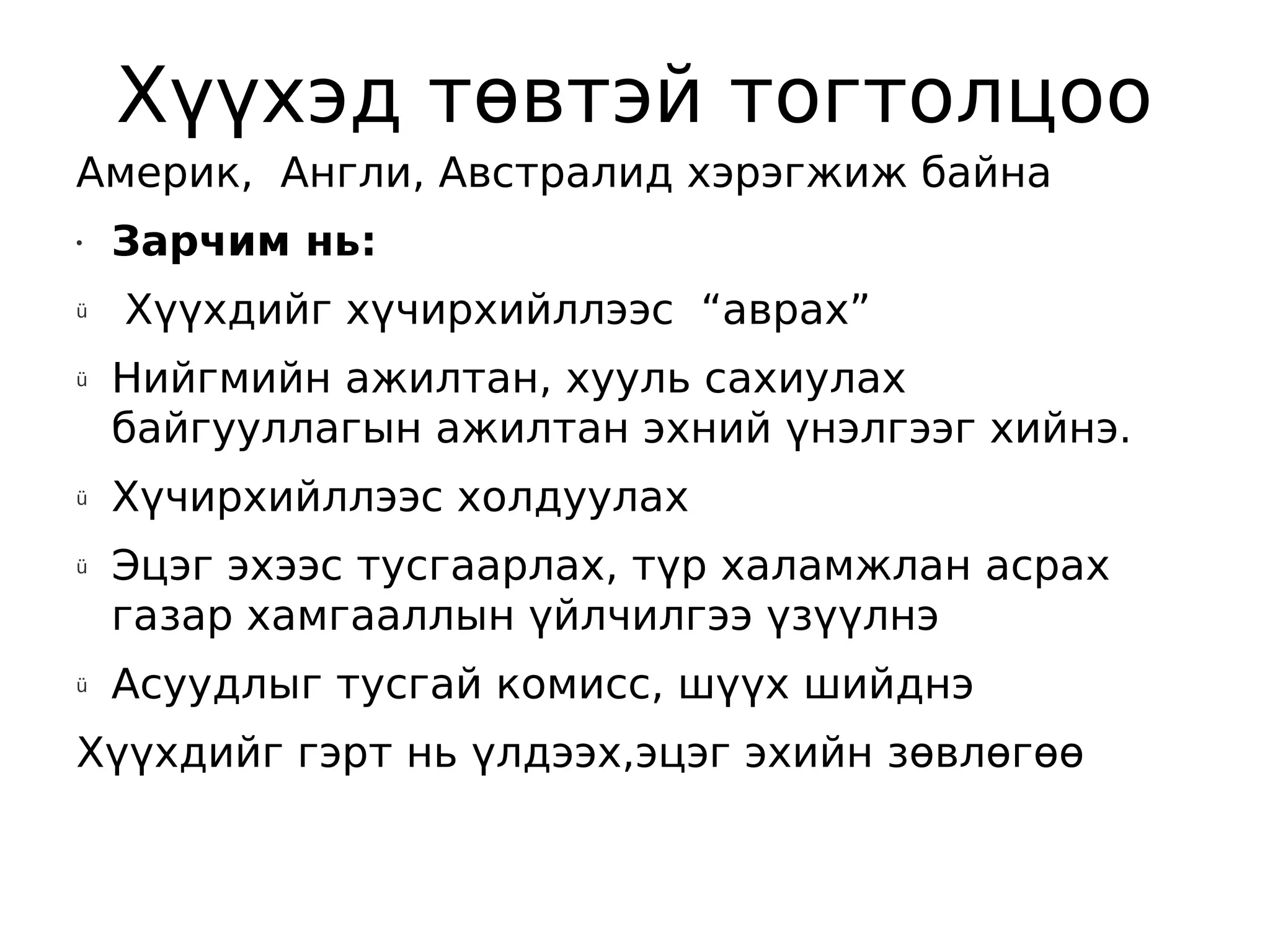 Хүүхэд төвтэй тогтолцоо
Америк, Англи, Австралид хэрэгжиж байна
•   Зарчим нь:
ü   Хүүхдийг хүчирхийллээс “аврах”
ü   Нийгмийн ажилтан, хууль сахиулах
    байгууллагын ажилтан эхний үнэлгээг хийнэ.
ü   Хүчирхийллээс холдуулах
ü   Эцэг эхээс тусгаарлах, түр халамжлан асрах
    газар хамгааллын үйлчилгээ үзүүлнэ
ü   Асуудлыг тусгай комисс, шүүх шийднэ
Хүүхдийг гэрт нь үлдээх,эцэг эхийн зөвлөгөө
 