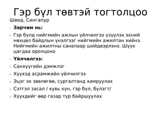Гэр бүл төвтэй тогтолцоо
Швед, Сингапур
•   Зарчим нь:
ü   Гэр бүлд нийгмийн ажлын үйлчилгээ үзүүлэх эхний
    нөхцөл байдлын үнэлгээг нийгмийн ажилтан хийнэ.
    Нийгмийн ажилтны саналаар шийдвэрлэнэ. Шүүх
    цагдаа оролцоно
•   Үйлчилгээ:
ü   Санхүүгийн дэмжлэг
ü   Хүүхэд асрамжийн үйлчилгээ
ü   Эцэг эх зөвлөгөө, сургалтанд хамруулах
ü   Сэтгэл засал / хувь хүн, гэр бүл, бүлэгт/
ü   Хүүхдийг өөр газар түр байршуулах
 