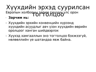 Хүүхдийн эрхэд суурилсан
Европын холбооны зарим гишүүн улс орон
•Зарчим нь:
             тогтолцоо
ü   Хүүхдийн эрхийн конвенцийн хүрээнд
    хүүхдийн асуудлыг авч үзэн хүүхдийн өөрийн
    оролцоог ханган шийдвэрлэх
ü   Хүүхэд хамгааллын энэ тогтолцоо бэхжээгүй,
    нөлөөллийн үе шатандаа явж байна.
 
 