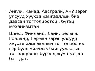 •
    Англи, Канад, Австрали, АНУ зэрэг
    улсууд хүүхэд хамгааллын бие
    даасан тогтолцоотой , бүтэц
    механизмтай
•
    Швед, Финланд, Дани, Бельги,
    Голланд, Герман зэрэг улсууд
    хүүхэд хамгааллын тогтолцоо нь
    гэр бүлд үйлчлэх байгууллагын
    тогтолцооны бүрэлдэхүүн хэсэгт
    багтдаг.
 