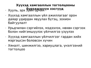 Хүүхэд хамгааллын тогтолцооны
               бүрэлдэхүүн хэсгүүд
•   Хууль, эрх зүйн орчин
•   Хүүхэд хамгааллын үйл ажиллагааг орон
    даяар удирдан явуулах бүтэц, зохион
    байгуулалт
•   Урьдчилан сэргийлэх, мэдээлэх, нөхөн сэргээх
    болон нийгэмшүүлэх үйлчилгээ үзүүлэх
•   Хүүхэд хамгааллын үйлчилгээг гардан хийх
    мэргэшсэн боловсон хүчин
•   Хяналт, шинжилгээ, хариуцлага, үнэлгээний
    тогтолцоо
 