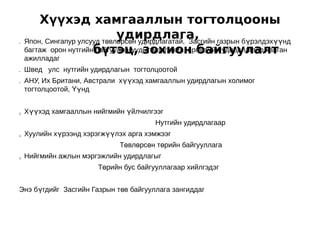 Хүүхэд хамгааллын тогтолцооны
•
                              удирдлага,
    Япон, Сингапур улсууд төвлөрсөн удирдлагатай, Засгийн газрын бүрэлдэхүүнд
    багтаж орон нутгийнбүтэц, зохион байгуулалт
                        байгууллагуудыг мэргэжил, арга зүйн удирдлагаар ханган
    ажилладаг
•
                                          
    Швед улс нутгийн удирдлагын тогтолцоотой
•   АНУ, Их Британи, Австрали хүүхэд хамгааллын удирдлагын холимог
    тогтолцоотой, Үүнд


ü   Хүүхэд хамгааллын нийгмийн үйлчилгээг
                                        Нутгийн удирдлагаар
ü   Хуулийн хүрээнд хэрэгжүүлэх арга хэмжээг
                              Төвлөрсөн төрийн байгууллага
ü   Нийгмийн ажлын мэргэжлийн удирдлагыг
                        Төрийн бус байгууллагаар хийлгэдэг


Энэ бүгдийг Засгийн Газрын төв байгууллага зангиддаг
 