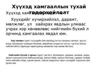 Хүүхэд хамгааллын тухай
          тодорхойлолт
Хүүхэд хамгаалал гэдэг нь :
  Хүүхдийг хүчирхийлэл, дарамт,
мөлжлөг, үл хайхрах явдлын улмаас
учрах хор хөнөөлөөс нийгмийн бүхий л
орчинд хамгаалах явдал юм.
    Хор хөнөөл гэдэгт хүүхдийн бие махбод,сэтгэл санааны хөгжил, эрүүл
мэнд, боловсрол эзэмших боломж, өөрийгөө хүндэтгэх сэтгэл, гэр бүл болон
нийгэмтэйгээ харилцах харилцаанд нөлөөлөх хор нөлөө багтана.


   Нийгмийн бүхий л орчин гэдэгт гэр бүл, боловсрол, асрамж, халамж, хорих,
засан хүмүүжүүлэх байгууллагууд, ажлын байр, малын бэлчээр, гудамж талбай,
олон нийтийн газар, цахим орчин, хэвлэл мэдээлэл зэрэг хүүхдийг хүрээлэн буй
орчин юм.
 