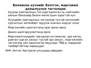 Боловсон хүчнийг бэлтгэх, мэргэжил
             дээшлүүлэх тогтолцоо
•   Хүүхэд хамгааллын гол мэргэжилтэн нь нийгмийн
    ажлын бакалавр болон магистрын зэрэгтэй хүн
•   Хүүхдийн хамгааллын чиглэлээр тусгай хичээлийг
    сургалтын хөтөлбөрт оруулж онолын мэдлэг олно
•   Мэргэжлийн шалгалтанд орж эрхээ авна
•   Дахин шалгаруулалтанд орно
•   Мэргэжилтнүүдийг магадлан итгэмжлэх, эрх олгох,
    давтан сургах ажлыг тусгай эрх авсан , мэргэжлийн
    чиглэлээр үйл ажиллагаа явуулдаг ТББ-д тодорхой
    төлбөртэйгээр хариуцдаг.
АНУ, Англи, Австрали улсуудад мөрддөг.
 