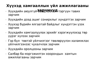 Хүүхэд хамгааллын үйл ажиллагааны
•    Хүүхдийн аюулгүй зарчмууд тэргүүн тавих
                      байдлыг нэн
    зарчим
•   Хүүхдийн дээд ашиг сонирхлыг хүндэтгэх зарчим
•   Хүүхэд бүрийн ялгаатай байдлыг хүндэтгэн үзэх
    зарчим
•   Хүүхдийн хамгаалуулах эрхийг хэрэгжүүлэхэд төр
    үүрэг хүлээх зарчим
•   Гэр бүл төвтэй үйлчилгээг төвлөрүүлэн халамжлах
    үйлчилгээнээс чухалчлах зарчим
•   Хүүхдийн оролцооны зарчим
•   Салбар ба мэргэжилтэн хоорондын хамтын
    ажиллагааны зарчим
 