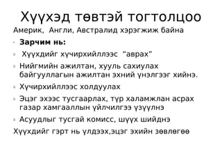 Хүүхэд төвтэй тогтолцоо
Америк, Англи, Австралид хэрэгжиж байна
•   Зарчим нь:
ü   Хүүхдийг хүчирхийллээс “аврах”
ü   Нийгмийн ажилтан, хууль сахиулах
    байгууллагын ажилтан эхний үнэлгээг хийнэ.
ü   Хүчирхийллээс холдуулах
ü   Эцэг эхээс тусгаарлах, түр халамжлан асрах
    газар хамгааллын үйлчилгээ үзүүлнэ
ü   Асуудлыг тусгай комисс, шүүх шийднэ
Хүүхдийг гэрт нь үлдээх,эцэг эхийн зөвлөгөө
 