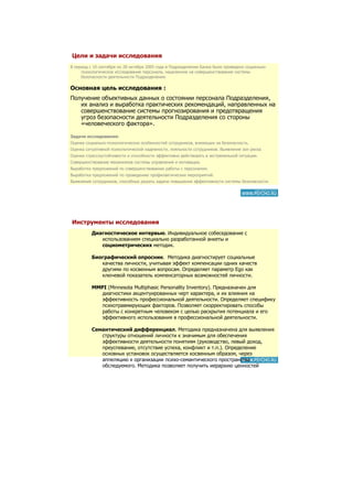 Цели и задачи исследования
В период с 10 сентября по 28 октября 2005 года в Подразделении Банка было проведено социально-
     психологическое исследование персонала, нацеленное на совершенствование системы
     безопасности деятельности Подразделения.

Основная цель исследования :
Получение объективных данных о состоянии персонала Подразделения,
   их анализ и выработка практических рекомендаций, направленных на
   совершенствование системы прогнозирования и предотвращения
   угроз безопасности деятельности Подразделения со стороны
   «человеческого фактора».

Задачи исследования:
Оценка социально-психологических особенностей сотрудников, влияющих на безопасность.
Оценка ситуативной психологической надежности, лояльности сотрудников. Выявление зон риска.
Оценка стрессоустойчивости и способности эффективно действовать в экстремальной ситуации.
Совершенствование механизмов системы управления и мотивации.
Выработка предложений по совершенствованию работы с персоналом.
Выработка предложений по проведению профилактических мероприятий.
Выявление сотрудников, способных решать задачи повышения эффективности системы безопасности.




Инструменты исследования
          Диагностическое интервью. Индивидуальное собеседование с
             использованием специально разработанной анкеты и
             социометрических методик.

          Биографический опросник. Методика диагностирует социальные
             качества личности, учитывая эффект компенсации одних качеств
             другими по косвенным вопросам. Определяет параметр Ego как
             ключевой показатель компенсаторных возможностей личности.

          MMPI (Minnesota Multiphasic Personality Inventory). Предназначен для
             диагностики акцентуированных черт характера, и их влияния на
             эффективность профессиональной деятельности. Определяет специфику
             психотравмирующих факторов. Позволяет скорректировать способы
             работы с конкретным человеком с целью раскрытия потенциала и его
             эффективного использования в профессиональной деятельности.

          Семантический дифференциал. Методика предназначена для выявления
             структуры отношений личности к значимым для обеспечения
             эффективности деятельности понятиям (руководство, левый доход,
             преуспевание, отсутствие успеха, конфликт и т.п.). Определение
             основных установок осуществляется косвенным образом, через
             аппеляцию к организации психо-семантического пространства
             обследуемого. Методика позволяет получить иерархию ценностей
             сотрудника.
 