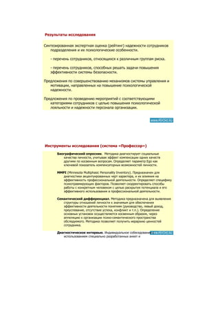 Результаты исследования

Синтезированная экспертная оценка (рейтинг) надежности сотрудников
   подразделения и их психологические особенности.

   - перечень сотрудников, относящихся к различным группам риска.

   - перечень сотрудников, способных решать задачи повышения
   эффективности системы безопасности.

Предложения по совершенствованию механизмов системы управления и
   мотивации, направленных на повышение психологической
   надежности.

Предложения по проведению мероприятий с соответствующими
   категориями сотрудников с целью повышения психологической
   лояльности и надежности персонала организации.




Инструменты исследования (система «Профессор»)

       Биографический опросник. Методика диагностирует социальные
          качества личности, учитывая эффект компенсации одних качеств
          другими по косвенным вопросам. Определяет параметр Ego как
          ключевой показатель компенсаторных возможностей личности.

       MMPI (Minnesota Multiphasic Personality Inventory). Предназначен для
          диагностики акцентуированных черт характера, и их влияния на
          эффективность профессиональной деятельности. Определяет специфику
          психотравмирующих факторов. Позволяет скорректировать способы
          работы с конкретным человеком с целью раскрытия потенциала и его
          эффективного использования в профессиональной деятельности.

       Семантический дифференциал. Методика предназначена для выявления
          структуры отношений личности к значимым для обеспечения
          эффективности деятельности понятиям (руководство, левый доход,
          преуспевание, отсутствие успеха, конфликт и т.п.). Определение
          основных установок осуществляется косвенным образом, через
          аппеляцию к организации психо-семантического пространства
          обследуемого. Методика позволяет получить иерархию ценностей
          сотрудника.

       Диагностическое интервью. Индивидуальное собеседование с
          использованием специально разработанных анкет и
          социометрических методик.
 