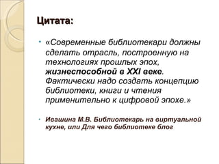 Цитата: « Современные библиотекари должны сделать отрасль, построенную на технологиях прошлых эпох,  жизнеспособной в XXI веке . Фактически надо создать концепцию библиотеки, книги и чтения применительно к цифровой эпохе.»  Ивашина М.В. Библиотекарь на виртуальной кухне, или Для чего библиотеке блог 