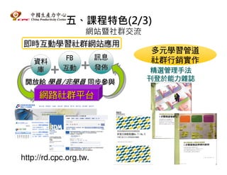 五、課程特色(2/3)
        網站暨社群交流
即時互動學習社群網站應用
                             多元學習管道
             FB         訊息   社群行銷實作
    資料
     庫      互動          發佈   精選管理手法
                             刊登於能力雜誌
 開放給 學員/非學員 同步參與

     網路社群平台




http://rd.cpc.org.tw.
 