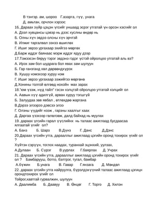 В тэнгэр. ам, шороо Г.азарга, гүү, унага
     Д, амьтан, орчлон хэрээс
16, Дараах зүйр цэцэн үгсийг уншаад эсрэг утгатай үн орсон хэсгийг ол
А. Дээл хувцансы цэвэр нь дээс хуслны өнд өр нь
Б. Олны хүч эвдээ олсны хүч эрчтэй
В. Илжиг таргалвал эзнээ өшиглөх
Г. Ишиг эврээ ургахаар эхийгээ м өргөх
Д.Барж иддэг баянаас мэрж иддэг ядуу дээр
17.Тэжээсэн бяруу тэрэг эвдэнэ гэдэг үстэй ойролцоо утгатай аль вэ?
А. Ирэх зам бол шудрага бол явах зам шулуун
Б. Гар ганзганд хөл дөрөөндхүрэх
В. Хушуу нэмэхээр хуруу нэм
Г. Ишиг эврээ ургахаар ээжийгээ мөргөнө
Д.Хонины толгой өлгөөд нохойн мах зарах
18.”юм үзэж, нүд тайл” гэсэн хэлцтэй ойролцоо утгатай хэлцийг ол
А. Аавын хүү адилгүй, арван хуруу тэгшг үй
Б. Залуудаа зөв явбал , өтлөхдөө жаргана
В.Дэрээ элээрээ дэвсээ элээ
Г. Олзны үүдийг нээж , гарзны хаалгыг хаах
Д. Даргаа үзэхээр гөлөлзөж, далд байхад нь муулах
19. дараах үгсийн гарал үүслийнх нь талаас ажиглаад бусдаасаа
ялгаатай үгийг ол?
А. Банз      Б. Шарз      В.Д үнз      Г. Данс       Д.Дэнс
20.Дараах үгсийн утга, дарааллыг ажиглаад цэгийн оронд тохирох үгийг ол
?
Хүйтэн сэрүүн, тоглох наадах, туранхай эцэнхий, уулзах,
А.Дулаан     Б. Сүрэг     В.уурлах     Г.баярлах     Д. Учрах
21. Дараах үгсийн утга, дарааллыг ажиглаад цэгийн оронд тохирох үгийг
ол ? Бамбарууш, ботго, бэлтрэг, тугал, бамбар
 А.бүжин      Б.унага     В. Гавар     Г.янзага      Д. М өнд өл
22. дараах үгсийн утга найруулга, бүрэлдэхүүний талаас ажиглаад цэгицн
орондтохирох үгийг ол
Тойрог,хавтгай гурвалжин, шулуун
А. Даалимба      Б. Даавуу     В. Өнцөг     Г. Торго    Д. Хилэн
 