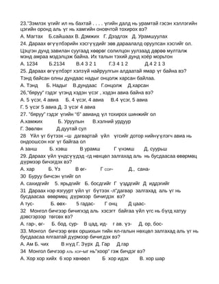 23.”Зэмлэх үгийг ил нь бахтай . . . . үгийн далд нь урамтай гэсэн хэллэгийн
цэгийн оронд аль үг нь хамгийн оновчтой тохирох вэ?
А. Магтах Б.сайшаах В. Дэмжих Г. Дээдлэх Д. Урамшуулах
24. Дараах өгүүлбэрийн хэсгүүдийг зөв дараалалд оруулсан хэсгийг ол.
Цэцгэн дунд завилан суугаад хөөрөг солилцон уулзаад д өр өө мулталж
мэнд амраа мэдэлцэж байна. Их талын тэхий дунд хоёр морьтон
А. 1234       Б.2134      В.4 3 2 1     Г.3 4 1 2        Д.4 2 1 3
25. Дараах өгүүлбэрт хэлзүй найруулгын алдаатай ямар үг байна вэ?
Тэнд байсан олны дундаас надыг онцолж харсан байлаа.
А. Тэнд     Б. Надыг В.дундаас Г.онцолж Д.харсан
26,”бяруу” гэдэг үгэнд хэдэн үсэг , хэдэн авиа байна вэ?
А. 5 үсэг, 4 авиа Б. 4 үсэг, 4 авиа В.4 үсэг, 5 авиа
Г. 5 үсэг 5 авиа Д. 3 үсэг 4 авиа
27. ”бяруу” гэдэг үгийн “б” авианд үл тохирох шинжийг ол
А.хамжих          Б. Уруулын     В.хэлний урдуур
Г. Зөөлөн         Д.дуутай сул
28 Үйл үг бүтээх –ш дагвартай үйл үгсийг дотор нийнүүлэгч авиа нь
ондоошсон нэг үг байгаа ол
А занш        Б. хэвш       В урамш        Г үнэмш       Д, суурьш
29. Дараах үйл үндсүүдэд -гд нөхцөл залгахад аль нь бусдаасаа өвөрмөц
дүрмээр бичэгдэх вэ?
А. хар       Б. Үз       В өг-      Г СОР-        Д., сана-
30 Буруу бичсэн үгийг ол
А. сахидгийг 5. ярьдгийг Б. босдгийг Г үзддгийг Д иддэгийг
31 Дараах нэр язгуурт үйл үг бүтээх -л"дагвар залгахад аль үг нь
бусдаасаа өвөрмөц дүрмээр бичигдэх вэ?
А тус-         Б. өөх-    5 гадас-    Г онц       Д цаас-
32 Монгол бичгээр бичигхэд аль хэсэгт байгаа үйл үгс нь бүгд хатуу
дэвсгэрээр төгсөх вэ?
A. гap-, өг- Б. бод. сур- В цад, ид- г ав. үз- Д. ор, бос-
33. Монгол бичгээр өгөх оршихын тийн ял-галын нөхцөл залгахад аль үг нь
бусдаасаа ялгаатай дүрмээр бичигдэх вэ?
А. Ам Б. чих        В нүд Г. Зүрх Д. Гар Д.гар
34 Монгол бичгээр АЛЬ ХОР-ыг нь"хоор" гэж бичдэг вэ?
А. Хор хор хийх 6 хор хөнөөл         Б хор идэх        В. хор шар
 