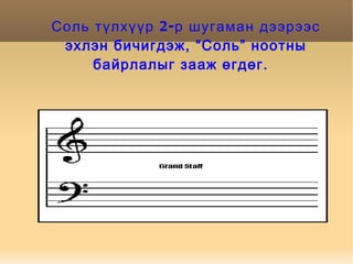 Соль түлхүүр 2-р шугаман дээрээс эхлэн бичигдэж, “Соль” ноотны байрлалыг зааж өгдөг.  