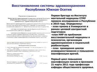 Восстановление системы здравоохранения Республики Южная Осетия Первая бригада из Института ментальной медицины СГМУ провела исследования в Республике в 2010 году. Определены: - план приема в Университет в рамках целевой контрактной подготовки; -план НИР по проблемам восстановительной медицины и психологии, организации здравоохранения и социальной реабилитации; - план  проведения циклов усовершенствования и повышения квалификации врачей. Первый цикл повышения квалификации начали в Цхинвале 21 марта 2011 года профессора кафедры общественного здоровья. 