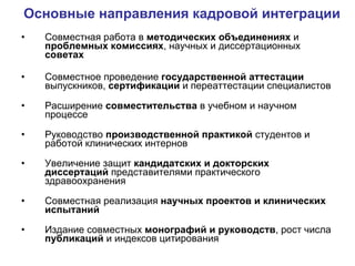 Основные направления кадровой интеграции Совместная работа в  методических объединениях  и  проблемных комиссиях , научных и диссертационных  советах Совместное проведение  государственной аттестации  выпускников,  сертификации  и переаттестации специалистов Расширение  совместительства  в учебном и научном процессе Руководство  производственной практикой  студентов и работой клинических интернов Увеличение защит  кандидатских и докторских диссертаций  представителями практического здравоохранения Совместная реализация  научных проектов и клинических испытаний Издание совместных  монографий и руководств , рост числа  публикаций  и индексов цитирования 