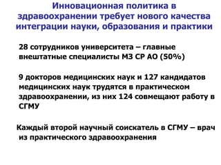 Инновационная политика в здравоохранении требует нового качества интеграции науки, образования и практики 28 сотрудников университета – главные внештатные специалисты МЗ СР АО (50%) 9 докторов медицинских наук и 127 кандидатов медицинских наук трудятся в практическом здравоохранении, из них 124 совмещают работу в СГМУ Каждый второй научный соискатель в СГМУ – врач из практического здравоохранения 