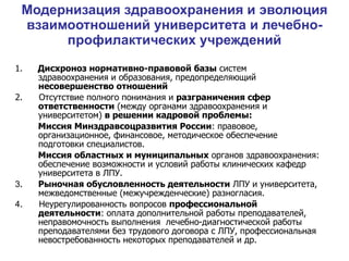 Модернизация здравоохранения и эволюция взаимоотношений университета и лечебно-профилактических учреждений 1.   Дисхроноз нормативно-правовой базы  систем  здравоохранения и образования, предопределяющий  несовершенство отношений 2.  Отсутствие полного понимания и  разграничения сфер ответственности  (между органами здравоохранения и университетом)  в решении кадровой проблемы: Миссия Минздравсоцразвития России : правовое, организационное, финансовое, методическое обеспечение подготовки специалистов. Миссия областных и муниципальных  органов здравоохранения: обеспечение возможности и условий работы клинических кафедр университета в ЛПУ. 3 .   Рыночная обусловленность деятельности  ЛПУ и университета, межведомственные (межучрежденческие) разногласия. 4 .  Неурегулированность вопросов  профессиональной деятельности : оплата дополнительной работы преподавателей, неправомочность выполнения  лечебно-диагностической работы преподавателями без трудового договора с ЛПУ, профессиональная невостребованность некоторых преподавателей и др. 