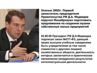 02.08.09 Президент РФ Д.А.Медведев подписал закон №217-ФЗ, дающий право высшим учебным заведениям быть учредителями (в том числе совместно с другими лицами) хозяйственных обществ, деятельность которых заключается в практическом применении (внедрении) результатов интеллектуальной деятельности Осенью 2005г. Первый заместитель председателя Правительства РФ Д.А. Медведев поручил Минобрнауки подготовить предложения по созданию вузами собственных малых предприятий  