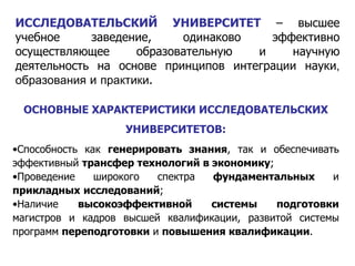 ИССЛЕДОВАТЕЛЬСКИЙ УНИВЕРСИТЕТ  – высшее учебное заведение, одинаково эффективно осуществляющее образовательную и научную деятельность на основе принципов интеграции науки , образования  и  практики . ОСНОВНЫЕ ХАРАКТЕРИСТИКИ ИССЛЕДОВАТЕЛЬСКИХ УНИВЕРСИТЕТОВ : Способность как  генерировать знания , так и обеспечивать эффективный  трансфер технологий в экономику ; Проведение широкого спектра  фундаментальных  и  прикладных   исследований ; Наличие  высокоэффективной системы подготовки  магистров и кадров высшей квалификации, развитой системы программ  переподготовки  и  повышения квалификации . 