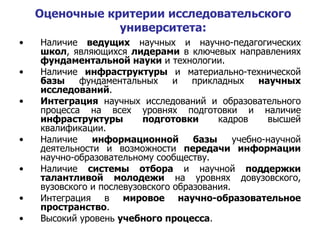 Оценочные критерии исследовательского университета : Наличие  ведущих  научных и научно-педагогических  школ , являющихся  лидерами  в ключевых направлениях  фундаментальной науки  и технологии. Наличие  инфраструктуры  и материально-технической  базы  фундаментальных и прикладных  научных исследований . Интеграция  научных исследований и образовательного процесса на всех уровнях подготовки и наличие  инфраструктуры подготовки  кадров высшей квалификации. Наличие  информационной базы  учебно-научной деятельности и возможности  передачи информации  научно-образовательному сообществу. Наличие  системы отбора  и научной  поддержки талантливой   молодежи  на уровнях довузовского, вузовского и послевузовского образования. Интеграция в  мировое научно-образовательное пространство . Высокий уровень  учебного процесса . 