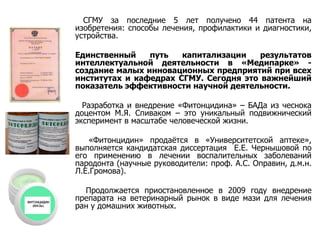 СГМУ за последние 5 лет получено 44 патента на изобретения: способы лечения, профилактики и диагностики, устройства. Единственный путь капитализации результатов интеллектуальной деятельности в «Медипарке» - создание малых инновационных предприятий при всех институтах и кафедрах СГМУ. Сегодня это важнейший показатель эффективности научной деятельности. Разработка и внедрение «Фитонцидина» – БАДа из чеснока доцентом М.Я. Спиваком – это уникальный подвижнический эксперимент в масштабе человеческой жизни. «Фитонцидин» продаётся в «Университетской аптеке», выполняется кандидатская диссертация  Е.Е. Чернышовой по его применению в лечении воспалительных заболеваний пародонта (научные руководители: проф. А.С. Оправин, д.м.н. Л.Е.Громова). Продолжается приостановленное в 2009 году внедрение препарата на ветеринарный рынок в виде мази для лечения ран у домашних животных. 