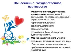 Общественно-государственное партнерство Общественно-государственное партнерство  в инновационной деятельности по управлению здоровьем осуществляется за счет : партнерского мышления; взаимного дополнения; долевого участия; разнообразия форм объединения субъектов развития . Формы общественного участия : ассоциации больных и их родственников; общественные и экспертные советы; профессиональные ассоциации: врачей,  медсестер и др. 