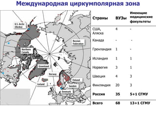 Международная циркумполярная зона Страны ВУЗы Имеющие медицинские  факультеты США, Аляска 4 - Канада - - Гренландия 1 - Исландия 1 1 Норвегия  3 1 Швеция  4 3 Финляндия  20 3 Россия 35 5+1 СГМУ Всего 68 13+1 СГМУ 