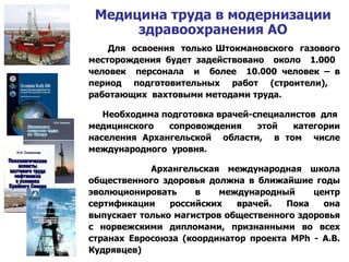 Медицина труда в модернизации здравоохранения АО Для  освоения  только Штокмановского  газового месторождения будет задействовано  около  1.000  человек  персонала  и  более  10.000 человек – в период подготовительных работ (строители),  работающих  вахтовыми методами труда.  Необходима подготовка врачей-специалистов  для  медицинского сопровождения этой категории населения Архангельской  области,  в том  числе международного  уровня. Архангельская международная школа общественного здоровья должна в ближайшие годы эволюционировать в международный центр сертификации российских врачей. Пока она выпускает только магистров общественного здоровья с норвежскими дипломами, признанными во всех странах Евросоюза (координатор проекта  MPh  - А.В. Кудрявцев) 
