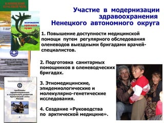 Участие  в  модернизации здравоохранения  Ненецкого  автономного  округа Повышение доступности медицинской  помощи  путем  регулярного обследования оленеводов выездными бригадами врачей-специалистов. 2. Подготовка  санитарных помощников в оленеводческих бригадах. 3. Этномедицинские,  эпидемиологические и  молекулярно-генетические исследования. 4. Создание «Руководства  по  арктической медицине».   