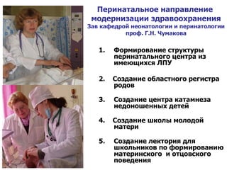 Перинатальное направление  модернизации здравоохранения Зав кафедрой неонатологии и перинатологии проф. Г.Н. Чумакова Формирование структуры перинатального центра из имеющихся ЛПУ  2.  Создание областного регистра родов Создание центра катамнеза недоношенных детей 4.  Создание школы молодой матери Создание лектория для школьников по формированию материнского  и отцовского поведения 
