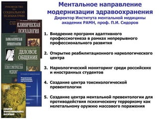 Ментальное направление модернизации здравоохранения Директор Института ментальной медицины академик РАМН, проф. П.И. Сидоров Внедрение программ адаптивного профессиогенеза в рамках непрерывного профессионального развития Открытие реабилитационного наркологического центра Наркологический мониторинг среди российских и иностранных студентов Создание центра токсикологической превентологии Создание центра ментальной превентологии для противодействия психическому терроризму как нелетальному оружию массового поражения 