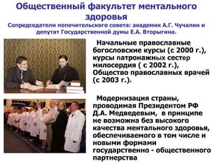 Общественный факультет ментального здоровья Сопредседатели попечительского совета: академик А.Г. Чучалин и депутат Государственной думы Е.А. Вторыгина. Начальные православные богословские курсы (с 2000 г.), курсы  п атронажн ых  сест ер  милосердия ( с 2002 г.), Общество православных врачей (с 2003 г.). Модернизация страны, проводимая Президентом РФ Д.А. Медведевым,  в принципе не возможна без высокого качества ментального здоровья, обеспечиваемого в том числе и новыми формами государственно   -   общественного партнерства 
