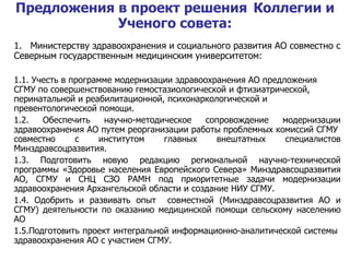 1.   Министерству здравоохранения и социального развития АО совместно  c  Северным государственным медицинским университетом: 1.1.   Учесть в программе модернизации здравоохранения АО предложения СГМУ по совершенствованию гемостазиологической и фтизиатрической, перинатальной и реабилитационной, психонаркологической и превентологической помощи. 1.2. Обеспечить научно-методическое сопровождение модернизации здравоохранения АО путем реорганизации работы проблемных комиссий СГМУ  совместно с институтом главных внештатных специалистов Минздравсоцразвития. 1.3. Подготовить новую редакцию региональной научно-технической программы «Здоровье населения Европейского Севера» Минздравсоцразвития АО, СГМУ и СНЦ СЗО РАМН под приоритетные задачи модернизации здравоохранения Архангельской области и создание НИУ СГМУ. 1.4. Одобрить и развивать опыт  совместной (Минздравсоцразвития АО и СГМУ) деятельности по оказанию медицинской помощи сельскому населению АО 1.5.Подготовить проект интегральной информационно-аналитической системы  здравоохранения АО с участием СГМУ.  Предложения в проект решения   Коллегии и Ученого совета: 