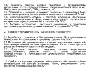 1.6. Развивать практику целевой подготовки и трудоустройства выпускников  путем совершенствования договорно-правовой базы между Минздравсоцразвития АО, СГМУ, студентом, МО. 1.7 Разработать и внедрить в практику положение о клинической базе, проект договора между высшим учебным заведением и клинической базой. 1.8. Инвентаризировать ресурсы и запустить механизмы мобилизации государственно-частного и общественно-государственного партнерства в модернизации здравоохранения АО и создание НИУ СГМУ. 1.9. Внедрить методологию  системного мониторинга в реализацию программы модернизации здравоохранения АО и создание НИУ СГМУ. 2.  Северному государственному медицинскому университету: 2 .1.Разработать, согласовать в Минздравсоцразвития РФ и представить в Минобрнауки РФ обоснование и программу создания НИУ СГМУ. 2.2 Подготовить обоснование целевого усиления  материально-технической базы интегрированной системы здравоохранения АО на основе прогноза рисков возникновения чрезвычайных ситуаций. 2.3. Продолжить широкое  внедрение системы непрерывного профессионального развития врача на основе адаптивного профессиогенеза с использованием дистанционных образовательных технологий. 3. Одобрить концепцию программы «Медицинского обеспечения добычи углеводородов на шельфе Баренцева моря», разработанную СГМУ совместно с Минздравсоцразвития АО.   