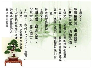 （原文）： 与肩挑贸易，毋占便宜； 见贫苦亲邻，须加温恤。   （译文）：和做小生意的挑贩们交易， 不要占他们的便宜，看到穷苦的亲戚或 邻居，要关心他们，并且要对他们有金 钱或其它的援助。  （原文）： 刻薄成家，理无久享； 伦常乖舛 , 立见消亡。   （注释）：乖舛（ chuǎn ）：违背。  （译文）：对人刻薄而发家的， 决没有长久享受的道理。 行事违背伦常的人， 很快就会衰败。   