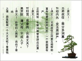 （原文）： 兄弟叔侄，需分多润寡； 长幼内外，宜法肃辞严。   （译文）：兄弟叔侄之间要互相帮助， 富有的要资助贫穷的；一个家庭要有严 正的规矩，长辈对晚辈言辞应庄重。  （原文）： 听妇言，乖骨肉，岂是丈夫？ 重资财，薄父母，不成人子。   （译文）：听信妇人挑拨，而伤了骨肉 之情，那里配做一个大丈夫呢？看重钱 财，而薄待父母，不是为人子女的道理。  