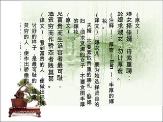 （原文）： 嫁女择佳婿，毋索重聘； 娶媳求淑女，勿计厚奁。   （注释）： 厚奁（ li á n ）：丰厚的嫁妆。  （译文）：嫁女儿，要为她选择贤良的 夫婿，不要索取贵重的聘礼；娶媳妇，须求贤淑的女子，不要贪图丰厚的嫁妆。  （原文）： 见富贵而生谄容者最可耻， 遇贫穷而作骄态者贱莫甚。   （译文）：看到富贵的人，便做出巴结 讨好的样子，是最可耻的，遇着 贫穷的人，便作出骄傲的 态度，是鄙贱不过的。  
