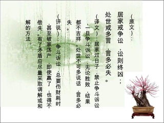 （原文）： 居家戒争讼，讼则终凶； 处世戒多言，言多必失。   （译文）：居家过日子，禁止争斗诉讼，一旦争斗诉讼，无论胜败，结果都不吉祥。处世不可多说话，言多必失。  （评说）： 争斗诉讼，总要伤财耗时，甚至破家荡产，即使赢了，也得不偿失。有了矛盾应尽量采取调解或和解的方法 。  