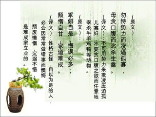 （原文）： 勿恃势力而凌逼孤寡， 毋贪口腹而恣杀生禽。   （译文）：不可用势力来欺凌压迫孤儿寡妇，不要贪口腹之欲而任意地宰杀牛羊鸡鸭等动物。  （原文）： 乖僻自是，悔误必多； 颓惰自甘，家道难成。   （译文）：性格古怪，自以为是的人，必会因常常做错事而懊悔 颓废懒惰，沉溺不悟， 是难成家立业的。  