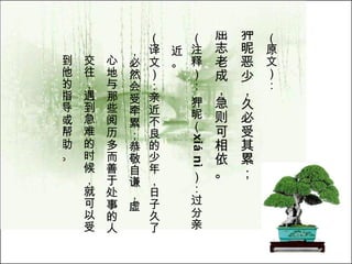 （原文）： 狎昵恶少，久必受其累； 屈志老成，急则可相依。   （注释）： 狎昵（ xi á  n ì ）：过分亲近。  （译文）：亲近不良的少年，日子久了，必然会受牵累；恭敬自谦，虚 心地与那些阅历多而善于处事的人 交往，遇到急难的时候，就可以受 到他的指导或帮助。  