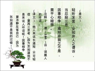 （原文）： 轻听发言，安知非人之谮诉， 当忍耐三思； 因事相争，焉知非我之不是， 需平心暗想。  （注释）： 谮（ z è n ）诉：诬蔑人的坏话。  （译文）：他人来说长道短，不可轻信，要再三思考。因为怎知道他不是来说人坏话呢！因事相争， 要冷静反省自己，因为 怎知道不是我的过错！  