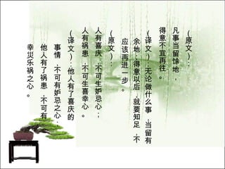 （原文）： 凡事当留馀地， 得意不宜再往。   （译文）：无论做什么事，当留有余地；得意以后，就要知足，不应该再进一步。  （原文）： 人有喜庆，不可生妒忌心； 人有祸患，不可生喜幸心。   （译文）：他人有了喜庆的 事情，不可有妒忌之心； 他人有了祸患，不可有 幸災乐祸之心。  