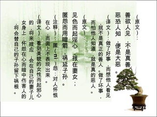（原文）： 善欲人见，不是真善； 恶恐人知，便是大恶。   （译文）：做了好事，而想他人看见，就不是真正的善人。做了坏事，而怕他人知道，就是真的恶人。  （原文）： 见色而起淫心，报在妻女； 匿怨而用暗箭，祸延子孙。   （注释）： 匿（ n ì ）怨：对人怀恨在心，而面上不表现出来。  （译文）：看到美貌的女性而起邪心的，将来报应，会在自己的妻子儿女身上；怀怨在心而暗中伤害人的，将会替自己的子孙留下祸根。  