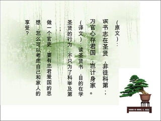 （原文）： 读书志在圣贤，非徒科第； 为官心存君国，岂计身家。   （译文）：读圣贤书，目的在学 圣贤的行为，不只为了科举及第； 做一个官吏，要有忠君爱国的思 想，怎么可以考虑自己和家人的 享受？  
