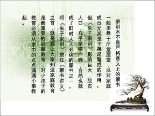 家训本不是严格意义上的蒙书， 一般多悬于厅堂屋室，以对家庭 成员尤其是子弟起警戒的作用。 但《朱子家训》影响巨大，脍炙 人口，几乎家喻户晓，自然也就 成了旧时人人必读的蒙书之一。 将《朱子家训》放在《蒙书讲义》 之首，就是要让大家知道家庭教育 是最重要的启蒙教育，对小孩子的 教育必须从家中的点点滴滴小事教 起。  