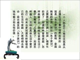 一个人的品行人格往往就是从点滴生活小事中培养起来的，这就是《朱子家训》的影响，家庭教育的作用。所以《朱子家训》尤需家长和子弟一起读。做家长的读了，知道怎样管理家庭、怎样教育子女、怎样在家庭生活小事中去教育；儿童读了，知道怎样做人、怎样在具体生活中要求自己，将来也更知道怎样管理自己的生活与家庭。大家细细去体会，就会感受到《朱子家训》的独特魅力和永恒价值。  